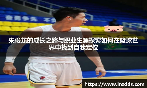 MK体育：朱俊龙的成长之路与职业生涯探索如何在篮球世界中找到自我定位